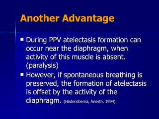 Another Advantage During PPV atelectasis formation can occur near the diaphragm, when activity of this muscle is absent. (paralysis) However, if spontaneous breathing is preserved, the formation of atelectasis is offset by the activity of the diaphragm.  (Hedenstierna, Anesth, 1994) 