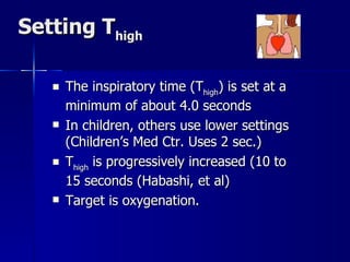 Setting T high The inspiratory time (T high ) is set at a minimum of about 4.0 seconds  In children, others use lower settings (Children’s Med Ctr. Uses 2 sec.) T high  is progressively increased (10 to 15 seconds (Habashi, et al) Target is oxygenation. 