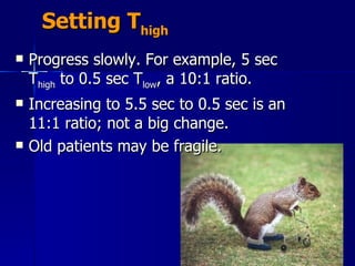 Setting T high Progress slowly. For example, 5 sec T high  to 0.5 sec T low , a 10:1 ratio.  Increasing to 5.5 sec to 0.5 sec is an 11:1 ratio; not a big change.  Old patients may be fragile. 