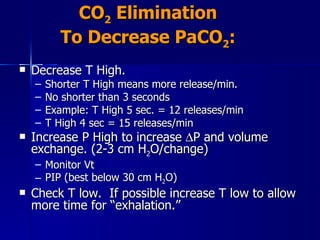 CO 2  Elimination To Decrease PaCO 2 : Decrease T High. Shorter T High means more release/min. No shorter than 3 seconds  Example: T High 5 sec. = 12 releases/min T High 4 sec = 15 releases/min Increase P High to increase   P and volume exchange. (2-3 cm H 2 O/change) Monitor Vt PIP (best below 30 cm H 2 O) Check T low.  If possible increase T low to allow more time for “exhalation.” 