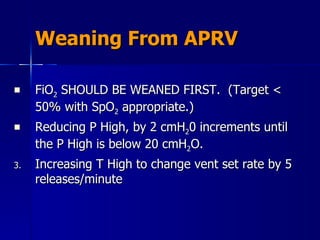 Weaning From APRV FiO 2  SHOULD BE WEANED FIRST.  (Target < 50% with SpO 2  appropriate.) Reducing P High, by 2 cmH 2 0 increments until the P High is below 20 cmH 2 O. Increasing T High to change vent set rate by 5 releases/minute 