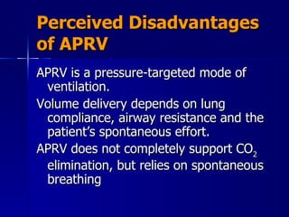 Perceived Disadvantages of APRV APRV is a pressure-targeted mode of ventilation. Volume delivery depends on lung compliance, airway resistance and the patient’s spontaneous effort.  APRV does not completely support CO 2  elimination, but relies on spontaneous breathing  