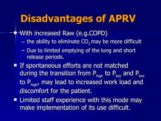 Disadvantages of APRV With increased Raw (e.g.COPD)  the ability to eliminate CO 2  may be more difficult Due to limited emptying of the lung and short release periods. If spontaneous efforts are not matched during the transition from P high  to P low  and P low  to P high , may lead to increased work load and discomfort for the patient.  Limited staff experience with this mode may make implementation of its use difficult. 