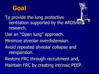Goal To provide the lung protective ventilation supported by the ARDSnet research.  Use an “Open lung” approach. Minimize alveolar overdistension. Avoid repeated alveolar collapse and reexpansion. Restore FRC through recruitment and, Maintain FRC by creating intrinsic PEEP. 