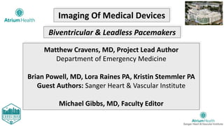 Imaging Of Medical Devices
Biventricular & Leadless Pacemakers
Matthew Cravens, MD, Project Lead Author
Department of Emergency Medicine
Brian Powell, MD, Lora Raines PA, Kristin Stemmler PA
Guest Authors: Sanger Heart & Vascular Institute
Michael Gibbs, MD, Faculty Editor
 