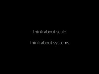 Think about scale. 
Think about systems. 
 