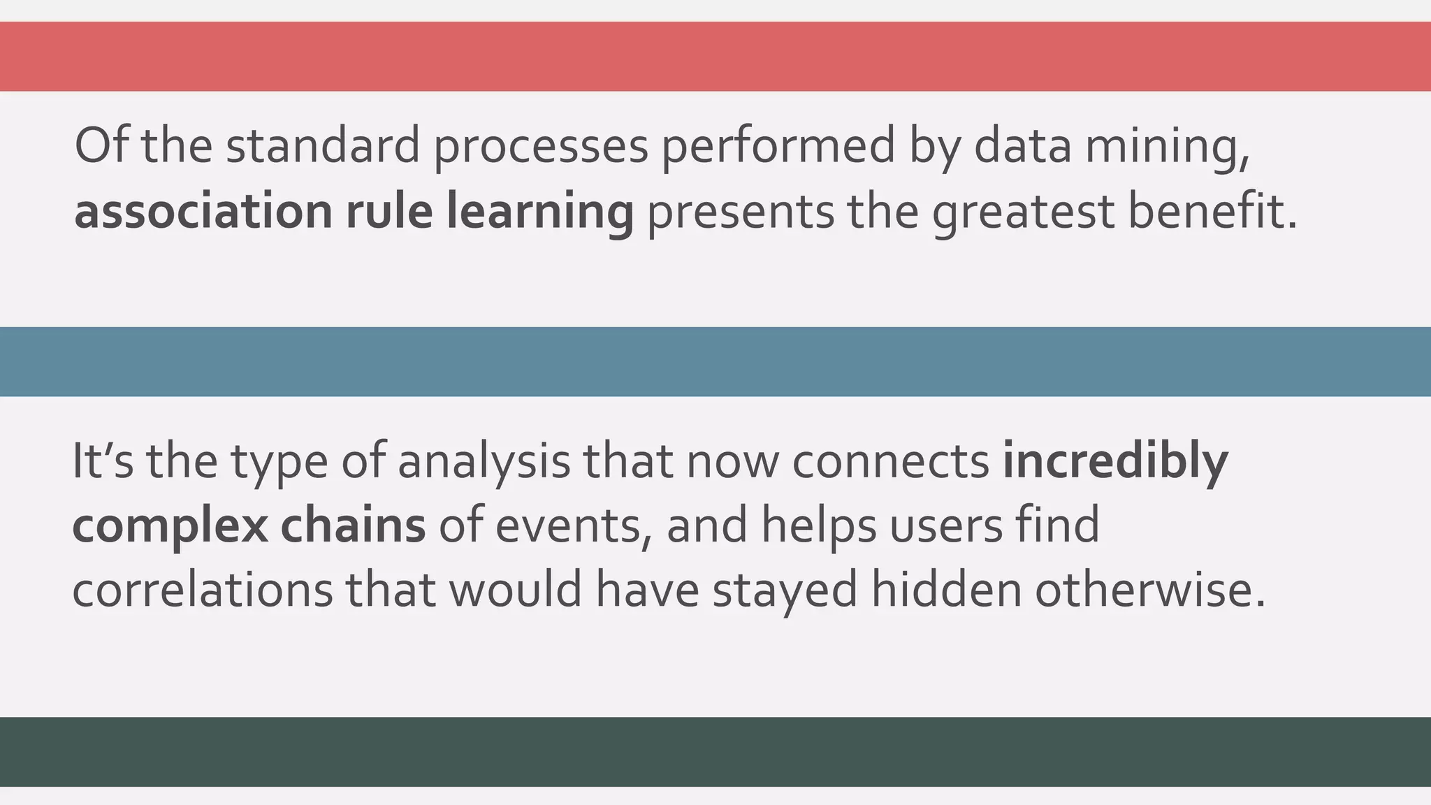 Of the standard processes performed by data mining, 
association rule learning presents the greatest benefit. 
It’s the type of analysis that now connects incredibly 
complex chains of events, and helps users find 
correlations that would have stayed hidden otherwise. 
 