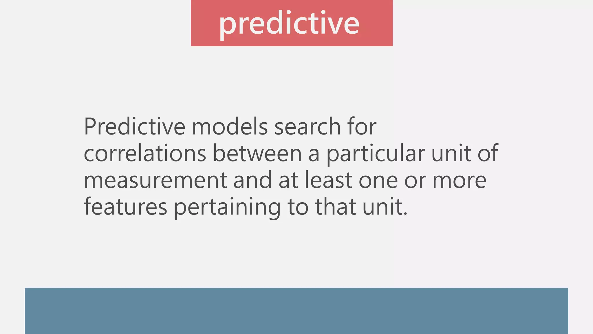 predictive 
Predictive models search for 
correlations between a particular unit of 
measurement and at least one or more 
features pertaining to that unit. 
 