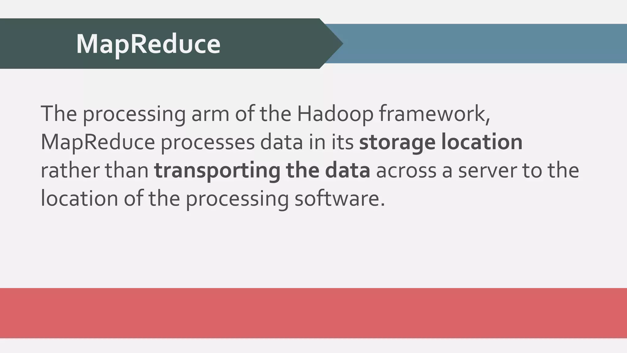 MapReduce 
The processing arm of the Hadoop framework, 
MapReduce processes data in its storage location 
rather than transporting the data across a server to the 
location of the processing software. 
 