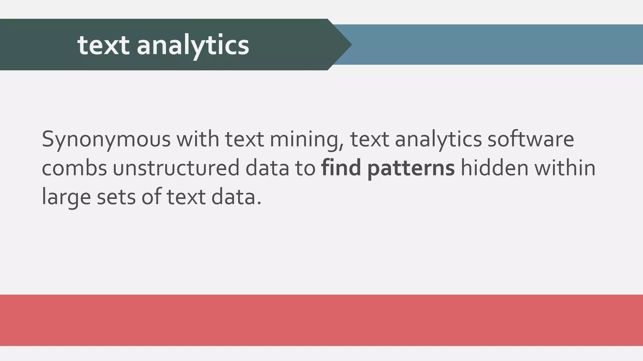 text analytics 
Synonymous with text mining, text analytics software 
combs unstructured data to find patterns hidden within 
large sets of text data. 
 