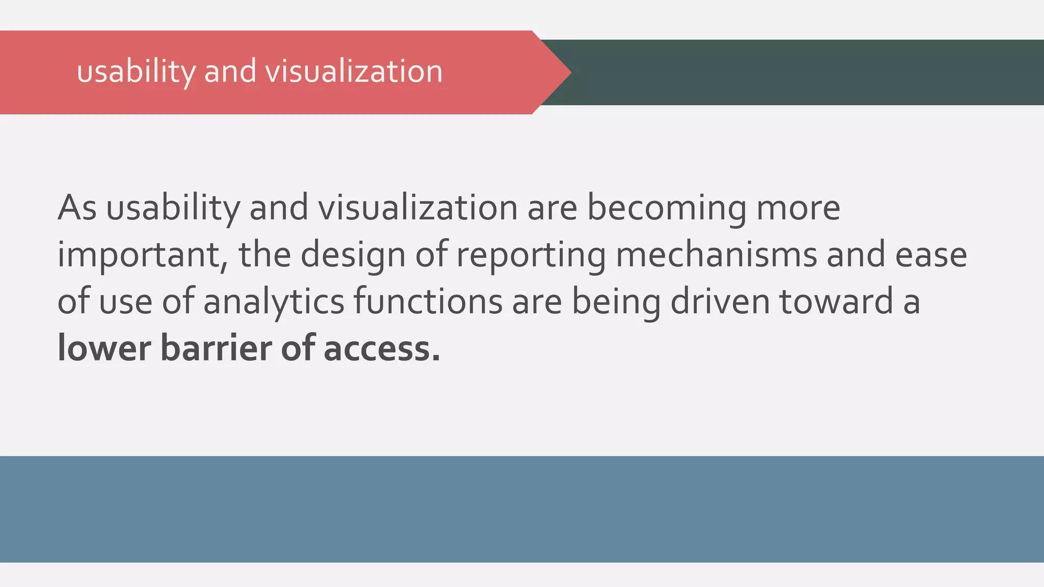 As usability and visualization are becoming more 
important, the design of reporting mechanisms and ease 
of use of analytics functions are a 
being driven toward a 
lower barrier of access. 
usability and visualization 
 