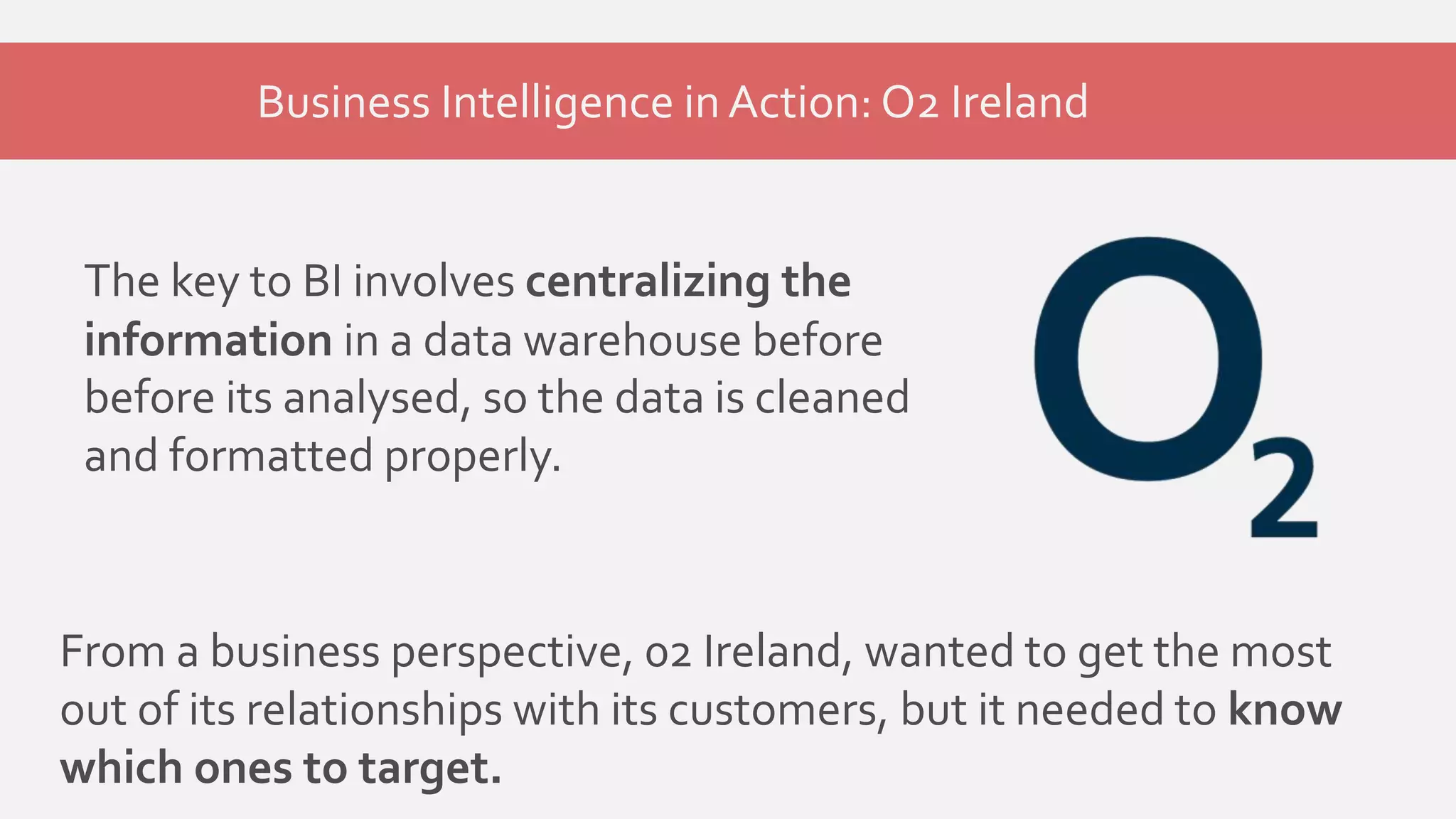 Business Intelligence in Action: O2 Ireland 
The key to BI involves centralizing the 
information in a data warehouse before 
before its analysed, so the data is cleaned 
and formatted properly. 
From a business perspective, 02 Ireland, wanted to get the most 
out of its relationships with its customers, but it needed to know 
which ones to target. 
 