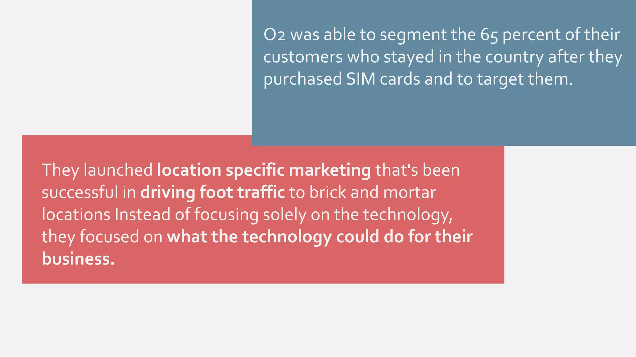 O2 was able to segment the 65 percent of their 
customers who stayed in the country after they 
purchased SIM cards and to target them. 
They launched location specific marketing that's been 
successful in driving foot traffic to brick and mortar 
locations Instead of focusing solely on the technology, 
they focused on what the technology could do for their 
business. 
 