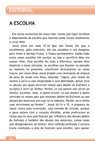 EDITORIAL

A ESCOLHA

  Em vários momentos de nossa vida, temos que fazer escolhas
e dependendo da escolha que fazemos pode mudar totalmente
o curso dela.
  Jesus disse em João 15.16 Que não fomos nós que o
escolhemos, pelo contrario, ele nos escolheu e nos designou
para irmos e darmos frutos, e frutos permanentes. Então onde
entra nossa escolha? Em aceitar ou não o sacrifício dele em
nossas vidas. Essa escolha faz toda a diferença, porque dela
depende a nossa salvação. As escolhas que fizemos no passado
ou fazemos no presente, interferem diretamente no nosso
futuro, por causa disso Josué propõe uma renovação de aliança
do povo de Israel com Deus, dizendo: “Agora, pois temei ao
Senhor e servi-o com integridade e com fidelidade; deitar fora
os deuses aos quais serviram vossos pais dalém do Eufrates e
no Egito e servi ao Senhor. Porém, se vos parece mal servir ao
Senhor, escolhei, hoje, a quem sirvais: se aos deuses a quem
serviram os vossos pais que estavam dalém do Eufrates ou aos
deuses dos amorreus em cuja terra habitais. Porém, eu e minha
casa serviremos ao Senhor”. Josué 24.14 e 15. A proposta de
Josué visava uma renovação, uma tomada de atitude, porque
o povo estava com o coração dividido, ainda praticavam as
coisas que os seus pais fizeram por influência dos deuses dalém
do Eufrates e também dos deuses dos amorreus, coisas essas
que desagradavam ao Senhor. Uma reflexão profunda e sincera
traria condições a eles de fazerem uma escolha, pois apesar


2
 
