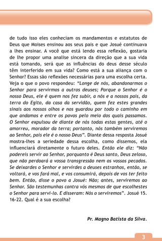 de tudo isso eles conheciam os mandamentos e estatutos de
Deus que Moises ensinou aos seus pais e que Josué continuava
a lhes ensinar. A você que está lendo essa reflexão, gostaria
de lhe propor uma analise sincera da direção que a sua vida
está tomando, será que as influências do deus desse século
têm interferido em sua vida? Como está a sua aliança com o
Senhor? Essas são reflexões necessárias para uma escolha certa.
Veja o que o povo respondeu: “Longe de nós, abandonarmos o
Senhor para servirmos a outros deuses; Porque o Senhor é o
nosso Deus, ele é quem nos fez subir, a nós e a nossos pais, da
terra do Egito, da casa da servidão, quem fez estes grandes
sinais aos nossos olhos e nos guardou por todo o caminho em
que andamos e entre os povos pelo meio dos quais passamos.
O Senhor expulsou de diante de nós todas estas gentes, até o
amorreu, morador da terra; portanto, nós também serviremos
ao Senhor, pois ele é o nosso Deus”. Diante dessa resposta Josué
mostra-lhes a seriedade dessa escolha, como dissemos, ela
influenciará diretamente o futuro deles. Então ele diz: “Não
podereis servir ao Senhor, porquanto é Deus santo, Deus zeloso,
que não perdoará a vossa transgressão nem os vossos pecados.
Se deixardes o Senhor e servirdes a deuses estranhos, então, se
voltará, e vos fará mal, e vos consumirá, depois de vos ter feito
bem. Então, disse o povo a Josué: Não; antes, serviremos ao
Senhor. São testemunhas contra vós mesmos de que escolhestes
o Senhor para servi-lo. E disseram: Nós o serviremos”. Josué 15.
16-22. Qual é a sua escolha?



                                    Pr. Magno Batista da Silva.


                                                              3
 