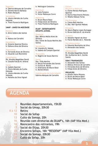 Regentes                          Ir. Wellington Celestino          Classes
Ir. Sabrina Marques de Carvalho                                     Berçário e Maternal
Ir. Daniela Barros Barbosa        Espiritual                        Ir. Elaine Renata Rodrigues
Ir. Pedro Marques                 Ir. Julia Fonseca                 Quental
                                  Ir. Victor Rebouças Covre         Ir. Karina Nascimento Peixoto
Secretárias                                                         Ir. Wládia Naboas Farias
Ir. Jéssica Mendes da Cunha       Marketing
Holanda                           Ir. Bruno Moura Bassi             Pré-Primários
Ir. Thais Florencio Rodrigues     Ir. Felipe Alves de Oliveira      Ir. Cássia Belli Martins
                                  Ir. Thaís Florêncio Rodrigues     Ir. Dsa. Nair Quintal Naboas
UMAP - UNIÃO DA MOCIDADE                                            Primários
                                  DIJAP - DEPARTAMENTO
Diretora                          INFANTO JUVENIL                   Ir. Maura Regina Lopes Kumagae
Ir. Aline Izidoro dos Santos                                        Ir. Bruna Gabriela B. do Amaral
                                  Diretoria
Vice                              Dsa. Mônica Matos Alves de        Juniores
Ir. Mateus de Carvalho            Oliveira                          Ir. Natasha Vignali da Silva
                                  Dsa. Giane de Souza Martins dos   Ir. Flavia Mendes da C. Holanda
Secretárias                       Santos
Ir. Gislaine Quental Pereira                                        Pré Adolescentes
Ir. Edilene Alves de Oliveira     Secretárias                       Ir. Eduardo Ronchette da Silva
                                  Ir. Lizandra Q. Naboas            Ir. Alexandre dos Santos
Tesoureiros                       Ir. Isabela de Campos Quental
Ir. Fernando Alves de Oliveira                                      Adolescentes
Ir. Eduardo Luiz Ronchette        Tesoureiro                        Pr. Nivaldo Magalhães David
                                  Ir. Rogério de Souza Martins      Dá. Guilherme da S. Corrêa
Conselheiros                                                        Soares
Pb. Nivaldo Magalhães David       Social
Ir. Cláudia Falcão M. Amaral      Dsa. Zilda Martins                SOM E TRANSMISSÃO
                                  Ir. Neuza Fernandes dos Santos    Ir. Alexandre dos Santos
Social                            Ir. Eunice M. Rocha               Ir. Mateus Vinicius de Carvalho
Ir. Isabela Quental               Ir. Ambrozina de Moura Bassi      Ir. Fernando Alves de Oliveira
Ir. Flávia Mendes da Cunha        Ir. Michel Brózio                 Ir. Felipe Alves de Oliveira
Holanda
Ir. Jéssica Mendes da Cunha       Coordenação de Culto Infantil     PROJEÇÃO
Holanda                           Sabrina Marques de Carvalho       Ir. Alisson Vieira Peixoto
Ir. Natasha da Silva Vignali                                        Ir. Bruno de Moura Bassi
                                                                    Ir. Victor Rebouças Covre




     AGENDA

         2         Reuniões departamentais, 15h30
         3         Social da Umap, 20h30
    8 à 12         Retiro
        10         Social da Sofap
        13         Culto da Somap, 20h
        16         Reunião com diretorias do DIJAP’s, 16h (IAP Vila Med.)
        16         Reencontro dos retirantes, 19h
        17         Social do Dijap, 20h30
        23         Encontro Sofaps, 16h “RESOFAP” (IAP Vila Med.)
        24         Social da Somap, 20h30
        27         Culto da Sofap, 20h

                                                                                                 5
 