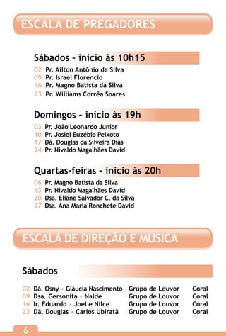 ESCALA DE PREGADORES

    Sábados – inicio às 10h15
    02   Pr. Ailton Antônio da Silva
    09   Pr. Israel Florencio
    16   Pr. Magno Batista da Silva
    23   Pr. Williams Corrêa Soares


    Domingos – início às 19h
    03   Pr. João Leonardo Junior
    10   Pr. Josiel Euzébio Peixoto
    17   Dá. Douglas da Silveira Dias
    24   Pr. Nivaldo Magalhães David


    Quartas-feiras – inicio às 20h
    06   Pr. Magno Batista da Silva
    13   Pr. Nivaldo Magalhães David
    20   Dsa. Eliane Salvador C. da Silva
    27   Dsa. Ana Maria Ronchete David




ESCALA DE DIREÇÃO E MÚSICA

Sábados
02	 Dá. Osny • Gláucia Nascimento	      Grupo de Louvor	   Coral
09	 Dsa. Gersonita • Naide		            Grupo de Louvor	   Coral
16	 Ir. Eduardo • Joel e Nilce	         Grupo de Louvor	   Coral
23	 Dá. Douglas • Carlos Ubiratã	       Grupo de Louvor	   Coral

6
 