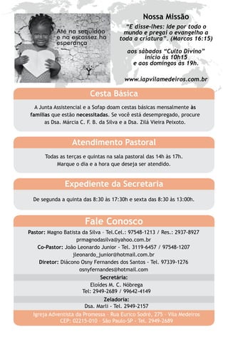 Nossa Missão
                                        “E disse-lhes: Ide por todo o
                                        mundo e pregai o evangelho a
                                      toda a criatura”. (Marcos 16:15)

                                         aos sábados “Culto Divino”
                                               início às 10h15
                                           e aos domingos às 19h.

                                        www.iapvilamedeiros.com.br

                         Cesta Básica
  A Junta Assistencial e a Sofap doam cestas básicas mensalmente às
famílias que estão necessitadas. Se você está desempregado, procure
      as Dsa. Márcia C. F. B. da Silva e a Dsa. Zilá Vieira Peixoto.


                  Atendimento Pastoral
       Todas as terças e quintas na sala pastoral das 14h às 17h.
           Marque o dia e a hora que deseja ser atendido.


               Expediente da Secretaria
  De segunda a quinta das 8:30 às 17:30h e sexta das 8:30 às 13:00h.



                       Fale Conosco
Pastor: Magno Batista da Silva – Tel.Cel.: 97548-1213 / Res.: 2937-8927
                    prmagnodasilva@yahoo.com.br
    Co-Pastor: João Leonardo Junior - Tel. 3119-6457 / 97548-1207
                  jleonardo_junior@hotmail.com.br
    Diretor: Diácono Osny Fernandes dos Santos - Tel. 97339-1276
                     osnyfernandes@hotmail.com
                              Secretária:
                         Eloídes M. C. Nóbrega
                      Tel: 2949-2689 / 99642-4149
                              Zeladoria:
                       Dsa. Marli - Tel. 2949-2157
  Igreja Adventista da Promessa – Rua Eurico Sodré, 275 – Vila Medeiros
             CEP: 02215-010 – São Paulo-SP - Tel. 2949-2689
 