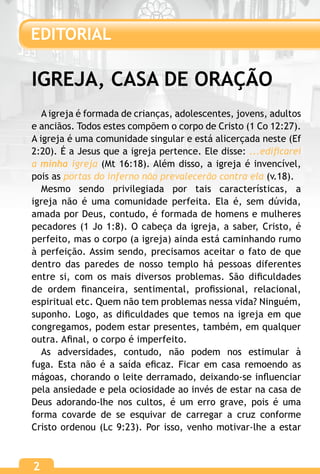 2
IGREJA, CASA DE ORAÇÃO
A igreja é formada de crianças, adolescentes, jovens, adultos
e anciãos. Todos estes compõem o corpo de Cristo (1 Co 12:27).
A igreja é uma comunidade singular e está alicerçada neste (Ef
2:20). É a Jesus que a igreja pertence. Ele disse: ...edificarei
a minha igreja (Mt 16:18). Além disso, a igreja é invencível,
pois as portas do inferno não prevalecerão contra ela (v.18).
Mesmo sendo privilegiada por tais características, a
igreja não é uma comunidade perfeita. Ela é, sem dúvida,
amada por Deus, contudo, é formada de homens e mulheres
pecadores (1 Jo 1:8). O cabeça da igreja, a saber, Cristo, é
perfeito, mas o corpo (a igreja) ainda está caminhando rumo
à perfeição. Assim sendo, precisamos aceitar o fato de que
dentro das paredes de nosso templo há pessoas diferentes
entre si, com os mais diversos problemas. São dificuldades
de ordem financeira, sentimental, profissional, relacional,
espiritual etc. Quem não tem problemas nessa vida? Ninguém,
suponho. Logo, as dificuldades que temos na igreja em que
congregamos, podem estar presentes, também, em qualquer
outra. Afinal, o corpo é imperfeito.
As adversidades, contudo, não podem nos estimular à
fuga. Esta não é a saída eficaz. Ficar em casa remoendo as
mágoas, chorando o leite derramado, deixando-se influenciar
pela ansiedade e pela ociosidade ao invés de estar na casa de
Deus adorando-lhe nos cultos, é um erro grave, pois é uma
forma covarde de se esquivar de carregar a cruz conforme
Cristo ordenou (Lc 9:23). Por isso, venho motivar-lhe a estar
EDITORIAL
2
 
