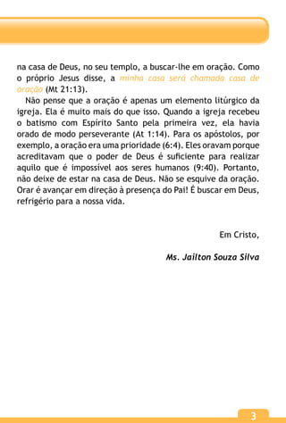 3
na casa de Deus, no seu templo, a buscar-lhe em oração. Como
o próprio Jesus disse, a minha casa será chamada casa de
oração (Mt 21:13).
Não pense que a oração é apenas um elemento litúrgico da
igreja. Ela é muito mais do que isso. Quando a igreja recebeu
o batismo com Espírito Santo pela primeira vez, ela havia
orado de modo perseverante (At 1:14). Para os apóstolos, por
exemplo, a oração era uma prioridade (6:4). Eles oravam porque
acreditavam que o poder de Deus é suficiente para realizar
aquilo que é impossível aos seres humanos (9:40). Portanto,
não deixe de estar na casa de Deus. Não se esquive da oração.
Orar é avançar em direção à presença do Pai! É buscar em Deus,
refrigério para a nossa vida.
Em Cristo,
Ms. Jailton Souza Silva
 