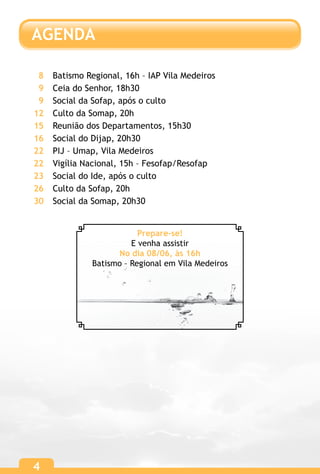 4
AGENDA
4
Batismo Regional, 16h – IAP Vila Medeiros
Ceia do Senhor, 18h30
Social da Sofap, após o culto
Culto da Somap, 20h
Reunião dos Departamentos, 15h30
Social do Dijap, 20h30
PIJ – Umap, Vila Medeiros
Vigília Nacional, 15h – Fesofap/Resofap
Social do Ide, após o culto
Culto da Sofap, 20h
Social da Somap, 20h30
8
9
9
12
15
16
22
22
23
26
30
Prepare-se!
E venha assistir
No dia 08/06, às 16h
Batismo – Regional em Vila Medeiros
 