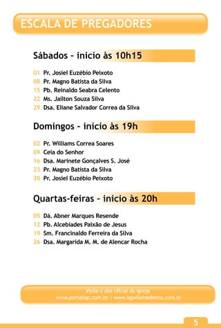 55
Visite o site oficial da igreja
www.portaliap.com.br | www.iapvilamedeiros.com.br
Sábados – inicio às 10h15
01 Pr. Josiel Euzébio Peixoto
08 Pr. Magno Batista da Silva
15 Pb. Reinaldo Seabra Celento
22 Ms. Jailton Souza Silva
29 Dsa. Eliane Salvador Correa da Silva
Domingos – início às 19h
02 Pr. Williams Correa Soares
09 Ceia do Senhor
16 Dsa. Marinete Gonçalves S. José
23 Pr. Magno Batista da Silva
30 Pr. Josiel Euzébio Peixoto
Quartas-feiras – inicio às 20h
05 Dá. Abner Marques Resende
12 Pb. Alcebíades Paixão de Jesus
19 Sm. Francinaldo Ferreira da Silva
26 Dsa. Margarida M. M. de Alencar Rocha
ESCALA DE PREGADORES
 