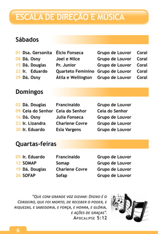 6
“Que com grande voz diziam: Digno é o
Cordeiro, que foi morto, de receber o poder, e
riquezas, e sabedoria, e força, e honra, e glória,
e ações de graças”.
Apocalipse 5:12
ESCALA DE DIREÇÃO E MÚSICA
Sábados
01	Dsa. Gersonita	 Élcio Fonseca	 Grupo de Louvor	 Coral
08	Dá. Osny	 Joel e Nilce	 Grupo de Louvor	 Coral
15	Dá. Douglas	 Pr. Junior	 Grupo de Louvor	 Coral
22	Ir. Eduardo	 Quarteto Feminino	 Grupo de Louvor	 Coral
29	Dá. Osny	 Átila e Wellington	 Grupo de Louvor	 Coral
Domingos
02	Dá. Douglas	 Francinaldo	 Grupo de Louvor
09	Ceia do Senhor	 Ceia do Senhor	 Ceia do Senhor
16	Dá. Osny	 Julia Fonseca	 Grupo de Louvor
23	Ir. Lizandra	 Charlene Covre	 Grupo de Louvor
30	Ir. Eduardo	 Esla Vargens	 Grupo de Louvor
Quartas-feiras
05	Ir. Eduardo	 Francinaldo	 Grupo de Louvor
12	SOMAP	 Somap	 Grupo de Louvor
19	Dá. Douglas	 Charlene Covre	 Grupo de Louvor
26	SOFAP	 Sofap	 Grupo de Louvor
 