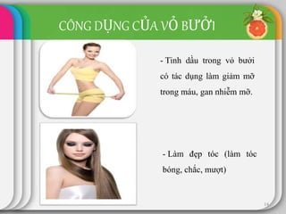 CÔNG DỤNG CỦA VỎ BƯỞI
14
- Tinh dầu trong vỏ bưởi
có tác dụng làm giảm mỡ
trong máu, gan nhiễm mỡ.
- Làm đẹp tóc (làm tóc
bóng, chắc, mượt)
 