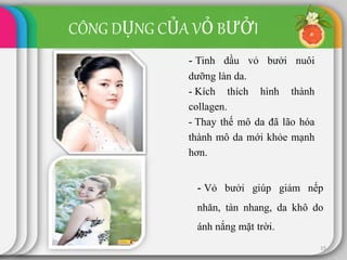 15
- Tinh dầu vỏ bưởi nuôi
dưỡng làn da.
- Kích thích hình thành
collagen.
- Thay thế mô da đã lão hóa
thành mô da mới khỏe mạnh
hơn.
CÔNG DỤNG CỦA VỎ BƯỞI
- Vỏ bưởi giúp giảm nếp
nhăn, tàn nhang, da khô do
ánh nắng mặt trời.
 