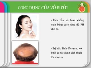 16
- Tinh dầu vỏ bưởi chống
mụn bằng cách tăng độ PH
cho da.
CÔNG DỤNG CỦA VỎ BƯỞI
- Trị hói: Tinh dầu trong vỏ
bưởi có tác dụng kích thích
tóc mọc ra.
 
