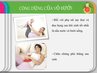 17
- Đối với phụ nữ sảy thai và
đau bụng sau khi sinh tốt nhất
là nấu nước vỏ bưởi uống.
- Chữa chứng phù thũng sau
sinh
CÔNG DỤNG CỦA VỎ BƯỞI
 