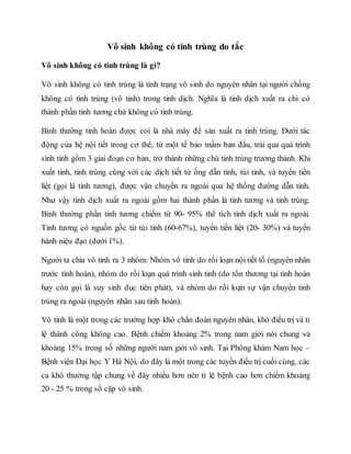 Vô sinh không có tinh trùng do tắc
Vô sinh không có tinh trùng là gì?
Vô sinh không có tinh trùng là tình trạng vô sinh do nguyên nhân tại người chồng
không có tinh trùng (vô tinh) trong tinh dịch. Nghĩa là tinh dịch xuất ra chỉ có
thành phần tinh tương chứ không có tinh trùng.
Bình thường tinh hoàn được coi là nhà máy để sản xuất ra tinh trùng. Dưới tác
động của hệ nội tiết trong cơ thể, từ một tế bào mầm ban đầu, trải qua quá trình
sinh tinh gồm 3 giai đoạn cơ bản, trở thành những chú tinh trùng trưởng thành. Khi
xuất tinh, tinh trùng cùng với các dịch tiết từ ống dẫn tinh, túi tinh, và tuyến tiền
liệt (gọi là tinh tương), được vận chuyển ra ngoài qua hệ thống đường dẫn tinh.
Như vậy tinh dịch xuất ra ngoài gồm hai thành phần là tinh tương và tinh trùng.
Bình thường phần tinh tương chiếm từ 90- 95% thể tích tinh dịch xuất ra ngoài.
Tinh tương có nguồn gốc từ túi tinh (60-67%), tuyến tiền liệt (20- 30%) và tuyến
hành niệu đạo (dưới 1%).
Người ta chia vô tinh ra 3 nhóm: Nhóm vô tinh do rối loạn nội tiết tố (nguyên nhân
trước tinh hoàn), nhóm do rối loạn quá trình sinh tinh (do tổn thương tại tinh hoàn
hay còn gọi là suy sinh dục tiên phát), và nhóm do rối loạn sự vận chuyển tinh
trùng ra ngoài (nguyên nhân sau tinh hoàn).
Vô tinh là một trong các trường hợp khó chẩn đoán nguyên nhân, khó điều trị và tỉ
lệ thành công không cao. Bệnh chiếm khoảng 2% trong nam giới nói chung và
khoảng 15% trong số những người nam giới vô sinh. Tại Phòng khám Nam học –
Bệnh viện Đại học Y Hà Nội, do đây là một trong các tuyến điều trị cuối cùng, các
ca khó thường tập chung về đây nhiều hơn nên tỉ lệ bệnh cao hơn chiếm khoảng
20 - 25 % trong số cặp vô sinh.
 