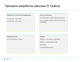 Принципы разработки (максимы П. Грайса)
Количество (полнота) информации
Не меньше, чем нужно
Не больше, чем нужно
Качество данных
Не показывать недостоверные данные
Не показывать данные без достаточных
оснований
Подача
Избегать непонятных терминов
Избегать неоднозначности
Краткость
Последовательность
Релевантность
Не отклоняться от темы
20 / 21
 