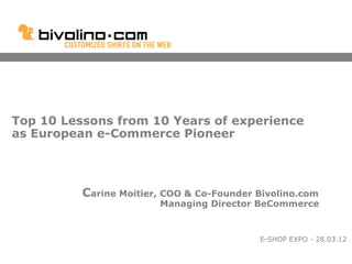 Top 10 Lessons from 10 Years of experience
as European e-Commerce Pioneer




          Carine Moitier, COO & Co-Founder Bivolino.com
                        Managing Director BeCommerce


                                           E-SHOP EXPO - 28.03.12
 