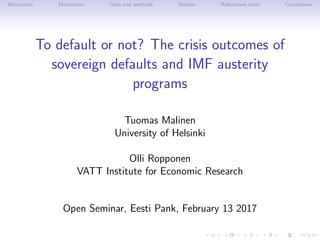 Motivation Motivation Data and methods Results Robustness tests Conclusions
To default or not? The crisis outcomes of
sovereign defaults and IMF austerity
programs
Tuomas Malinen
University of Helsinki
Olli Ropponen
VATT Institute for Economic Research
Open Seminar, Eesti Pank, February 13 2017
 