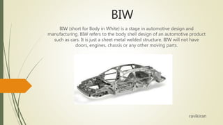 BIW
BIW (short for Body in White) is a stage in automotive design and
manufacturing. BIW refers to the body shell design of an automotive product
such as cars. It is just a sheet metal welded structure. BIW will not have
doors, engines, chassis or any other moving parts.
ravikiran
 