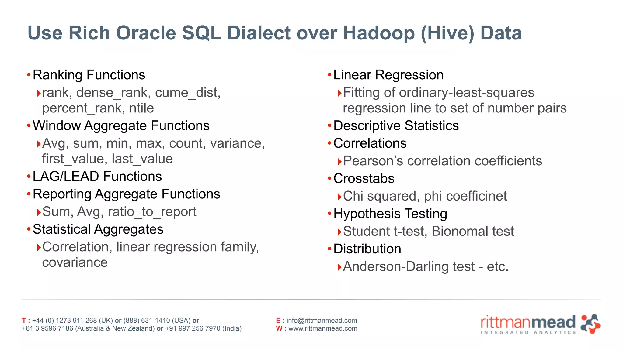 T : +44 (0) 1273 911 268 (UK) or (888) 631-1410 (USA) or  
+61 3 9596 7186 (Australia & New Zealand) or +91 997 256 7970 (India)
E : info@rittmanmead.com
W : www.rittmanmead.com
Use Rich Oracle SQL Dialect over Hadoop (Hive) Data
•Ranking Functions
‣rank, dense_rank, cume_dist,
percent_rank, ntile
•Window Aggregate Functions
‣Avg, sum, min, max, count, variance,
first_value, last_value
•LAG/LEAD Functions
•Reporting Aggregate Functions
‣Sum, Avg, ratio_to_report
•Statistical Aggregates
‣Correlation, linear regression family,
covariance
•Linear Regression
‣Fitting of ordinary-least-squares
regression line to set of number pairs
•Descriptive Statistics
•Correlations
‣Pearson’s correlation coefficients
•Crosstabs
‣Chi squared, phi coefficinet
•Hypothesis Testing
‣Student t-test, Bionomal test
•Distribution
‣Anderson-Darling test - etc.
 