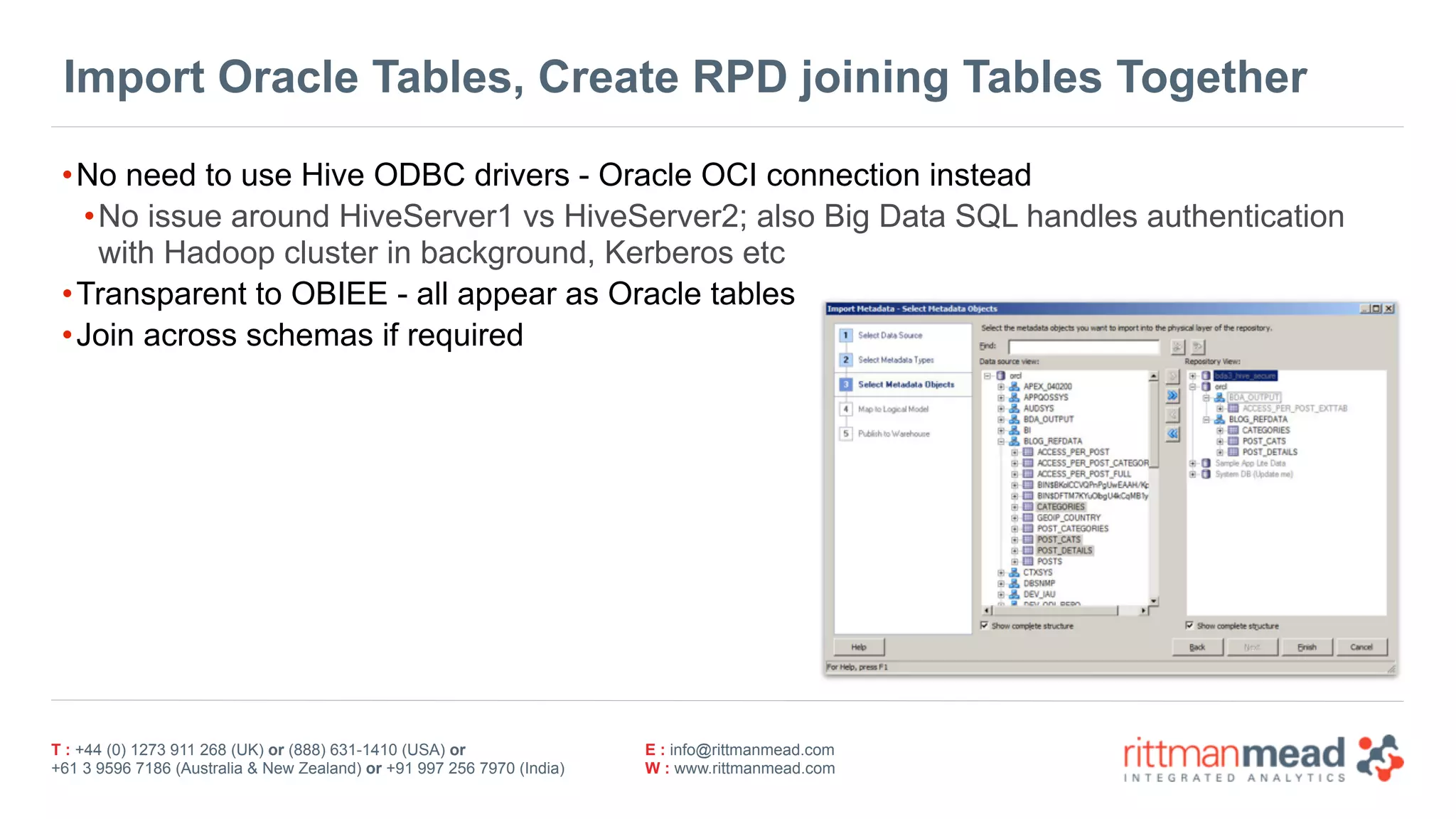 T : +44 (0) 1273 911 268 (UK) or (888) 631-1410 (USA) or  
+61 3 9596 7186 (Australia & New Zealand) or +91 997 256 7970 (India)
E : info@rittmanmead.com
W : www.rittmanmead.com
Import Oracle Tables, Create RPD joining Tables Together
•No need to use Hive ODBC drivers - Oracle OCI connection instead
•No issue around HiveServer1 vs HiveServer2; also Big Data SQL handles authentication 
with Hadoop cluster in background, Kerberos etc
•Transparent to OBIEE - all appear as Oracle tables
•Join across schemas if required
 