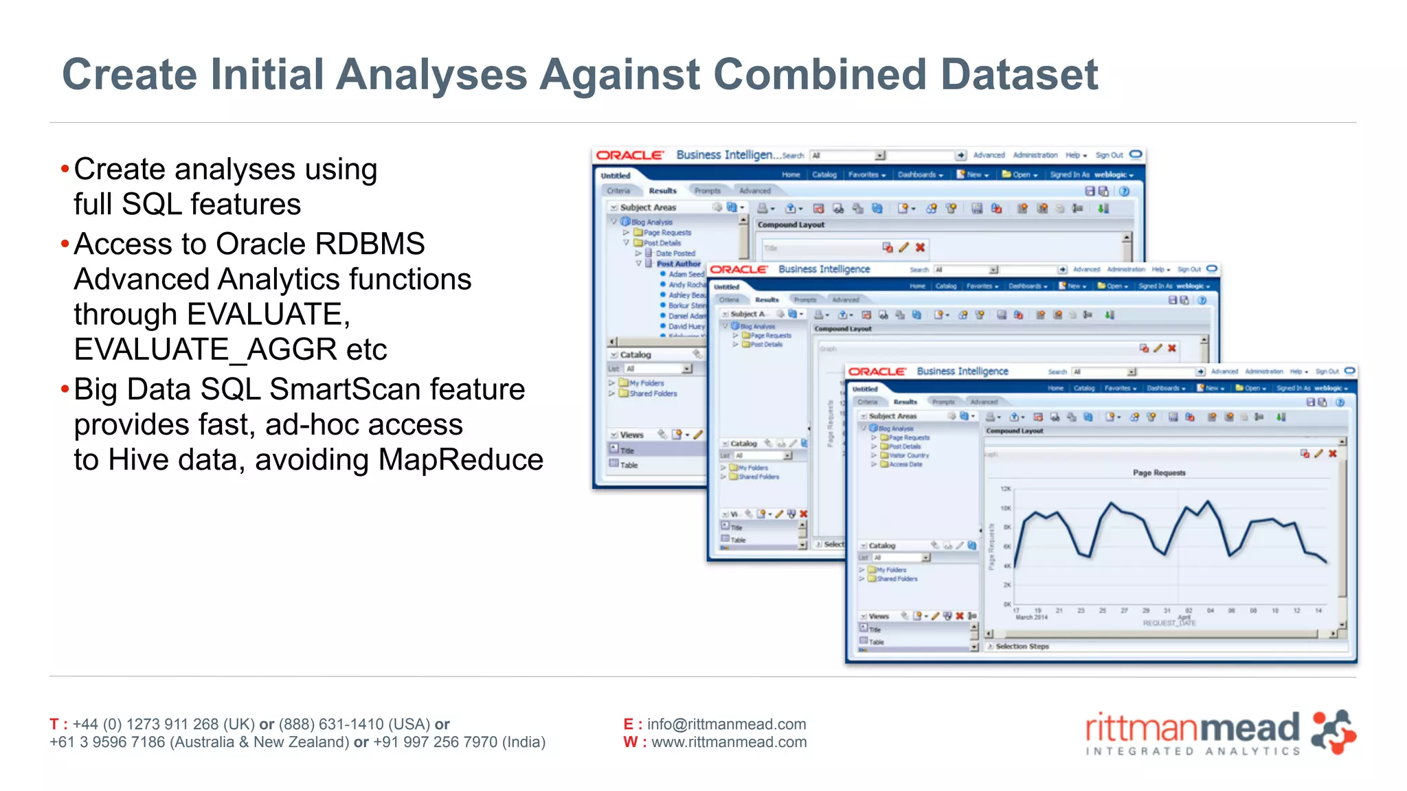T : +44 (0) 1273 911 268 (UK) or (888) 631-1410 (USA) or  
+61 3 9596 7186 (Australia & New Zealand) or +91 997 256 7970 (India)
E : info@rittmanmead.com
W : www.rittmanmead.com
Create Initial Analyses Against Combined Dataset
•Create analyses using 
full SQL features
•Access to Oracle RDBMS 
Advanced Analytics functions 
through EVALUATE, 
EVALUATE_AGGR etc
•Big Data SQL SmartScan feature 
provides fast, ad-hoc access 
to Hive data, avoiding MapReduce
 