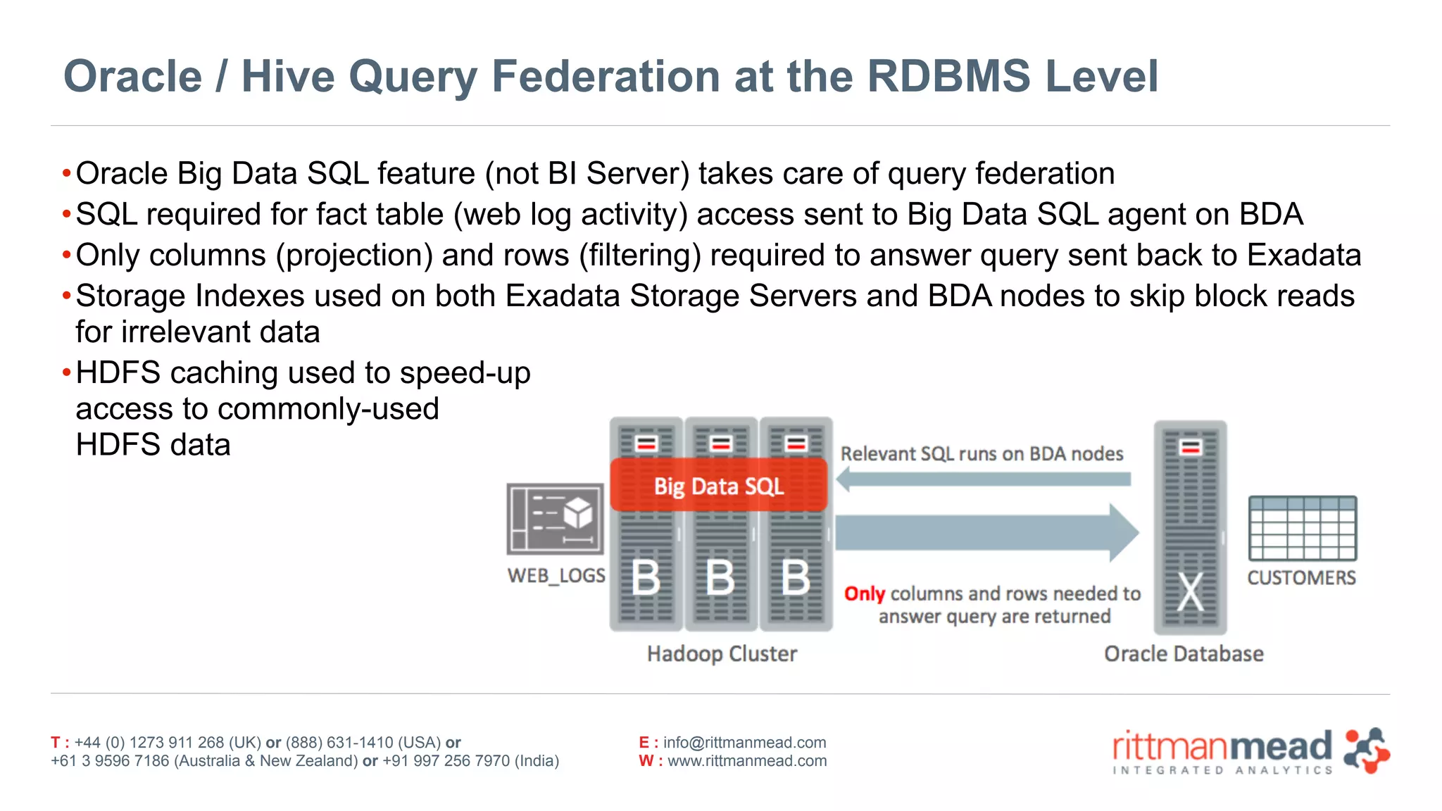 T : +44 (0) 1273 911 268 (UK) or (888) 631-1410 (USA) or  
+61 3 9596 7186 (Australia & New Zealand) or +91 997 256 7970 (India)
E : info@rittmanmead.com
W : www.rittmanmead.com
Oracle / Hive Query Federation at the RDBMS Level
•Oracle Big Data SQL feature (not BI Server) takes care of query federation
•SQL required for fact table (web log activity) access sent to Big Data SQL agent on BDA
•Only columns (projection) and rows (filtering) required to answer query sent back to Exadata
•Storage Indexes used on both Exadata Storage Servers and BDA nodes to skip block reads
for irrelevant data
•HDFS caching used to speed-up 
access to commonly-used 
HDFS data
 