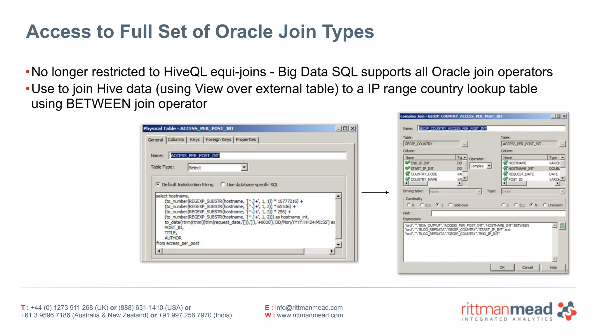 T : +44 (0) 1273 911 268 (UK) or (888) 631-1410 (USA) or  
+61 3 9596 7186 (Australia & New Zealand) or +91 997 256 7970 (India)
E : info@rittmanmead.com
W : www.rittmanmead.com
Access to Full Set of Oracle Join Types
•No longer restricted to HiveQL equi-joins - Big Data SQL supports all Oracle join operators
•Use to join Hive data (using View over external table) to a IP range country lookup table 
using BETWEEN join operator
 