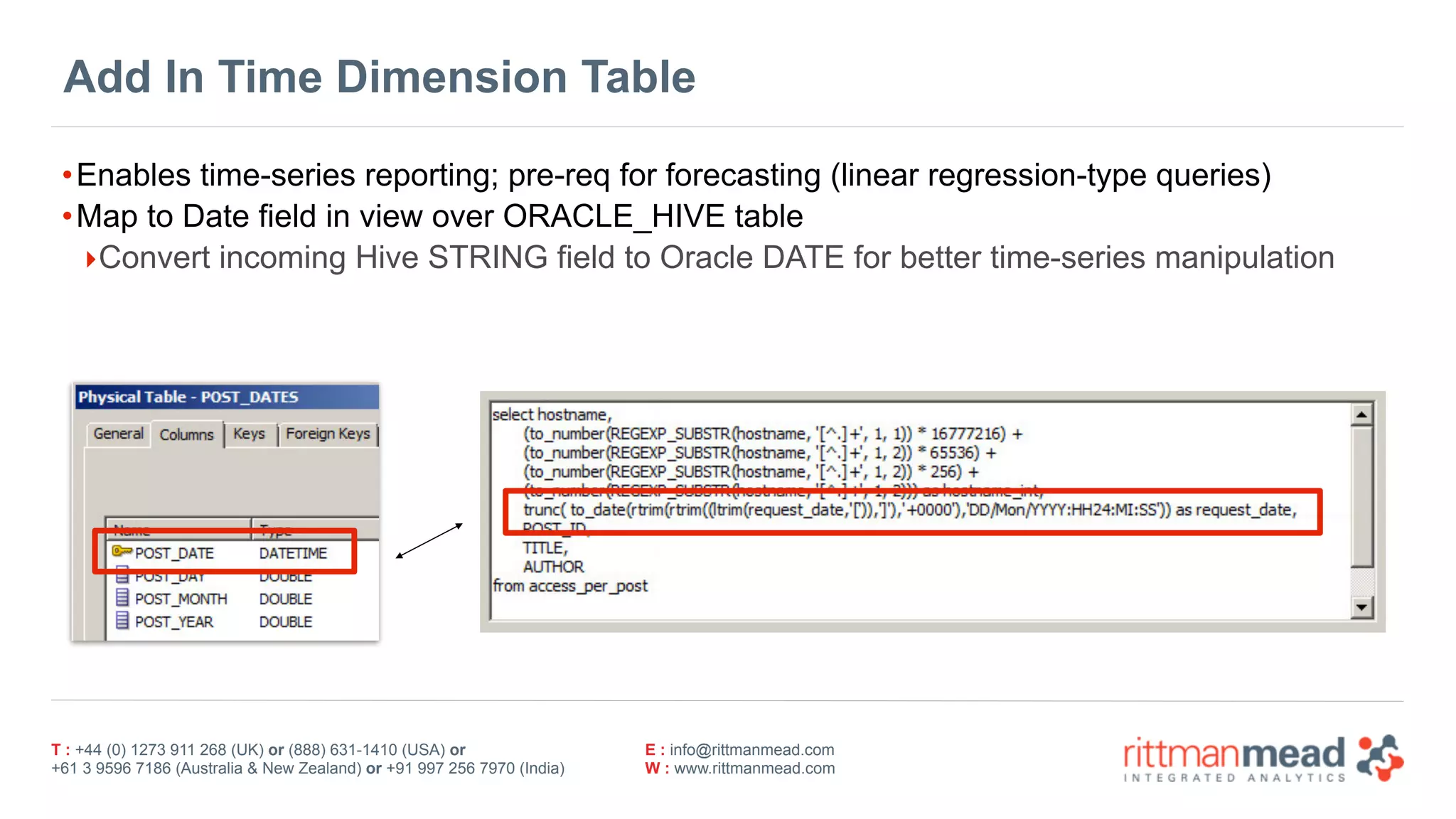 T : +44 (0) 1273 911 268 (UK) or (888) 631-1410 (USA) or  
+61 3 9596 7186 (Australia & New Zealand) or +91 997 256 7970 (India)
E : info@rittmanmead.com
W : www.rittmanmead.com
Add In Time Dimension Table
•Enables time-series reporting; pre-req for forecasting (linear regression-type queries)
•Map to Date field in view over ORACLE_HIVE table
‣Convert incoming Hive STRING field to Oracle DATE for better time-series manipulation
 