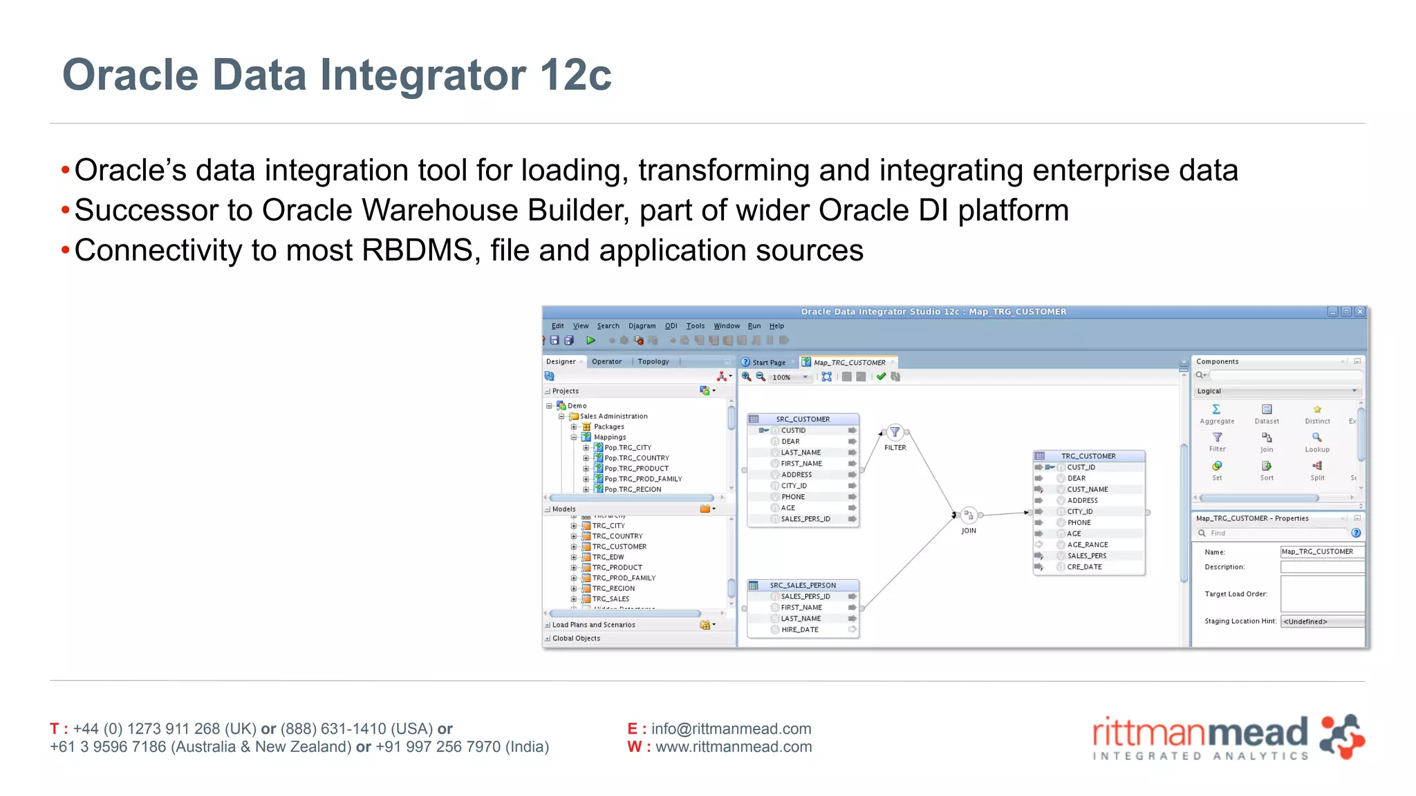 T : +44 (0) 1273 911 268 (UK) or (888) 631-1410 (USA) or  
+61 3 9596 7186 (Australia & New Zealand) or +91 997 256 7970 (India)
E : info@rittmanmead.com
W : www.rittmanmead.com
Oracle Data Integrator 12c
•Oracle’s data integration tool for loading, transforming and integrating enterprise data
•Successor to Oracle Warehouse Builder, part of wider Oracle DI platform
•Connectivity to most RBDMS, file and application sources
 