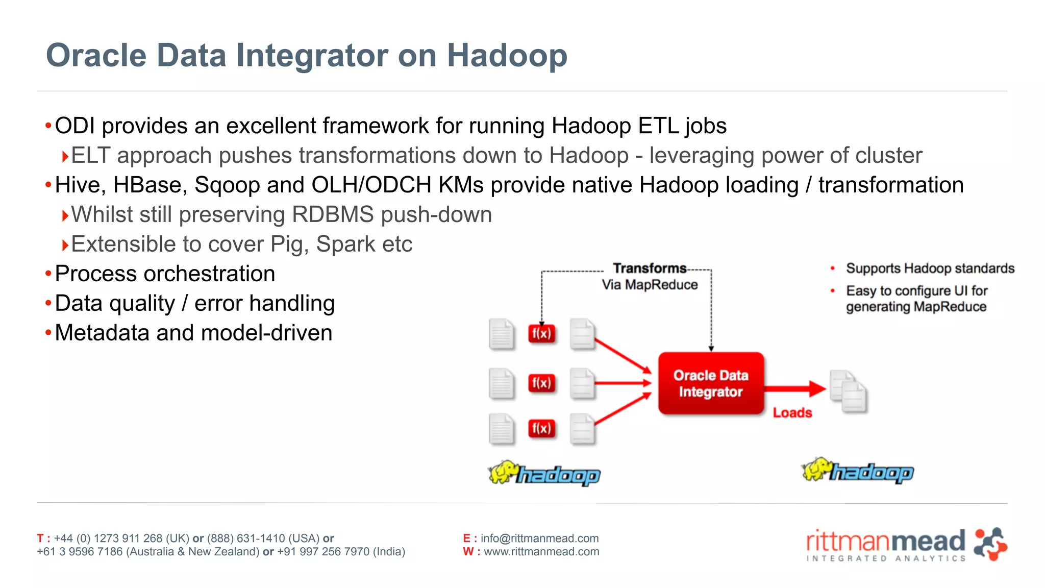 T : +44 (0) 1273 911 268 (UK) or (888) 631-1410 (USA) or  
+61 3 9596 7186 (Australia & New Zealand) or +91 997 256 7970 (India)
E : info@rittmanmead.com
W : www.rittmanmead.com
Oracle Data Integrator on Hadoop
•ODI provides an excellent framework for running Hadoop ETL jobs
‣ELT approach pushes transformations down to Hadoop - leveraging power of cluster
•Hive, HBase, Sqoop and OLH/ODCH KMs provide native Hadoop loading / transformation
‣Whilst still preserving RDBMS push-down
‣Extensible to cover Pig, Spark etc
•Process orchestration
•Data quality / error handling
•Metadata and model-driven
 