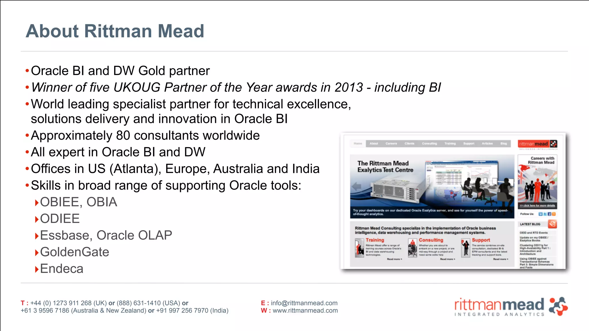 T : +44 (0) 1273 911 268 (UK) or (888) 631-1410 (USA) or  
+61 3 9596 7186 (Australia & New Zealand) or +91 997 256 7970 (India)
E : info@rittmanmead.com
W : www.rittmanmead.com
T : +44 (0) 1273 911 268 (UK) or (888) 631-1410 (USA) or  
+61 3 9596 7186 (Australia & New Zealand) or +91 997 256 7970 (India)
E : info@rittmanmead.com
W : www.rittmanmead.com
About Rittman Mead
•Oracle BI and DW Gold partner
•Winner of five UKOUG Partner of the Year awards in 2013 - including BI
•World leading specialist partner for technical excellence,  
solutions delivery and innovation in Oracle BI
•Approximately 80 consultants worldwide
•All expert in Oracle BI and DW
•Offices in US (Atlanta), Europe, Australia and India
•Skills in broad range of supporting Oracle tools:
‣OBIEE, OBIA
‣ODIEE
‣Essbase, Oracle OLAP
‣GoldenGate
‣Endeca
 