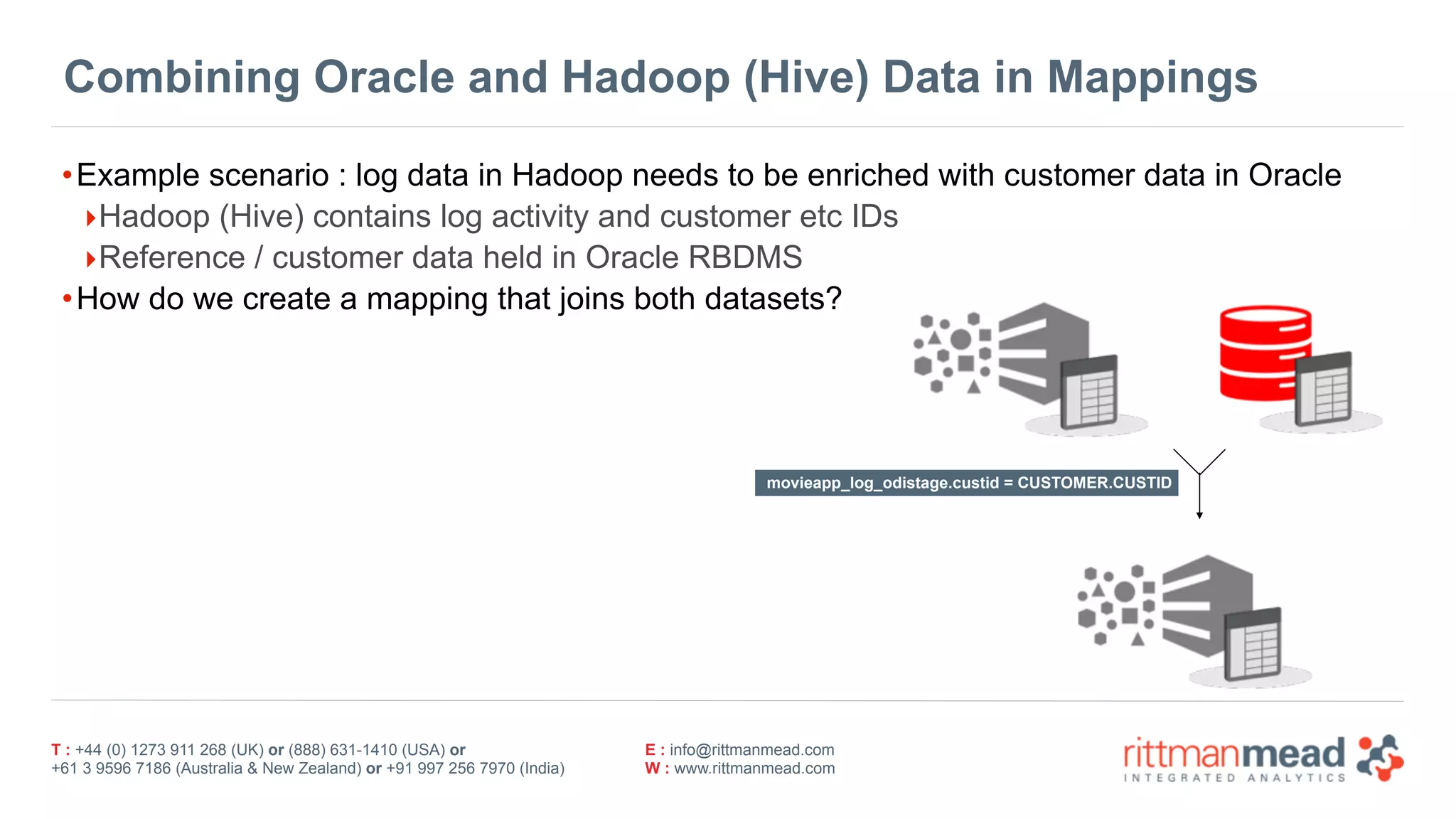 T : +44 (0) 1273 911 268 (UK) or (888) 631-1410 (USA) or  
+61 3 9596 7186 (Australia & New Zealand) or +91 997 256 7970 (India)
E : info@rittmanmead.com
W : www.rittmanmead.com
Combining Oracle and Hadoop (Hive) Data in Mappings
•Example scenario : log data in Hadoop needs to be enriched with customer data in Oracle
‣Hadoop (Hive) contains log activity and customer etc IDs
‣Reference / customer data held in Oracle RBDMS
•How do we create a mapping that joins both datasets?
movieapp_log_odistage.custid = CUSTOMER.CUSTID
 