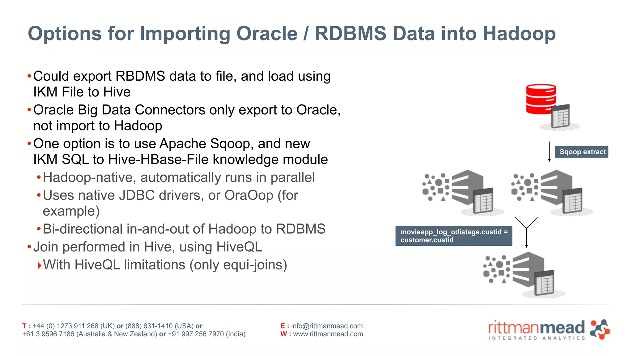 T : +44 (0) 1273 911 268 (UK) or (888) 631-1410 (USA) or  
+61 3 9596 7186 (Australia & New Zealand) or +91 997 256 7970 (India)
E : info@rittmanmead.com
W : www.rittmanmead.com
Options for Importing Oracle / RDBMS Data into Hadoop
•Could export RBDMS data to file, and load using
IKM File to Hive
•Oracle Big Data Connectors only export to Oracle,
not import to Hadoop
•One option is to use Apache Sqoop, and new  
IKM SQL to Hive-HBase-File knowledge module
•Hadoop-native, automatically runs in parallel
•Uses native JDBC drivers, or OraOop (for
example)
•Bi-directional in-and-out of Hadoop to RDBMS
•Join performed in Hive, using HiveQL
‣With HiveQL limitations (only equi-joins)
movieapp_log_odistage.custid =  
customer.custid
Sqoop extract
 