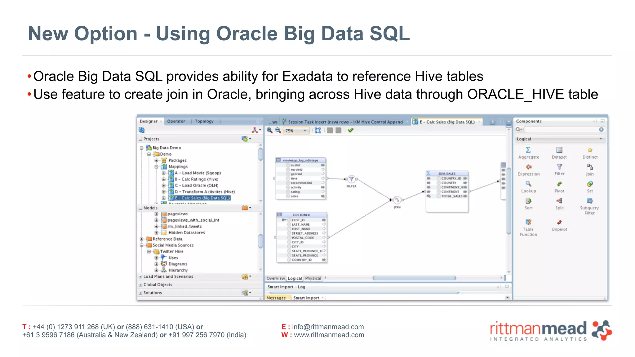 T : +44 (0) 1273 911 268 (UK) or (888) 631-1410 (USA) or  
+61 3 9596 7186 (Australia & New Zealand) or +91 997 256 7970 (India)
E : info@rittmanmead.com
W : www.rittmanmead.com
New Option - Using Oracle Big Data SQL
•Oracle Big Data SQL provides ability for Exadata to reference Hive tables
•Use feature to create join in Oracle, bringing across Hive data through ORACLE_HIVE table
 