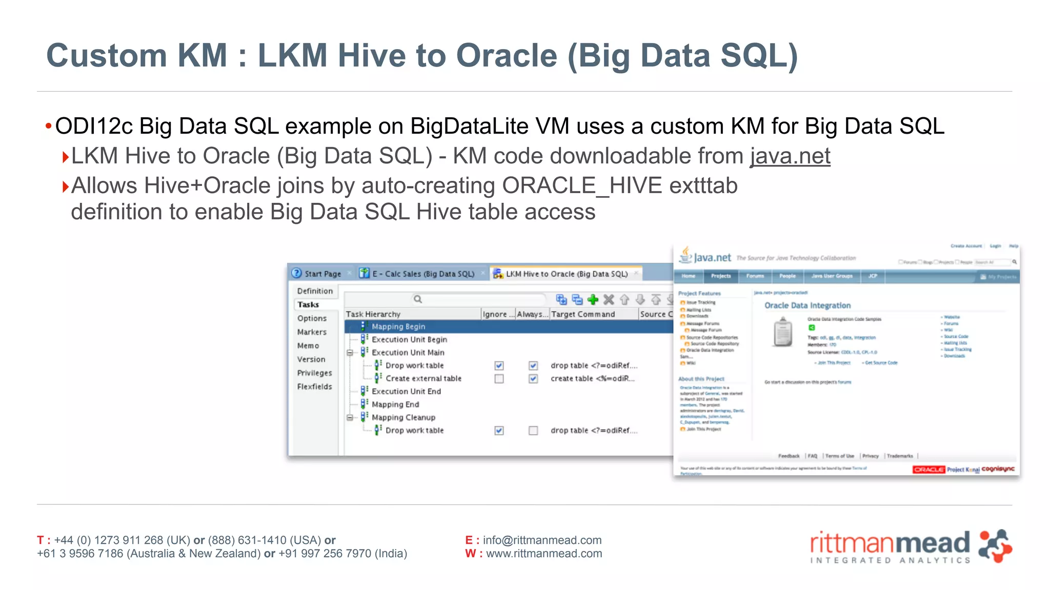 T : +44 (0) 1273 911 268 (UK) or (888) 631-1410 (USA) or  
+61 3 9596 7186 (Australia & New Zealand) or +91 997 256 7970 (India)
E : info@rittmanmead.com
W : www.rittmanmead.com
Custom KM : LKM Hive to Oracle (Big Data SQL)
•ODI12c Big Data SQL example on BigDataLite VM uses a custom KM for Big Data SQL
‣LKM Hive to Oracle (Big Data SQL) - KM code downloadable from java.net
‣Allows Hive+Oracle joins by auto-creating ORACLE_HIVE extttab  
definition to enable Big Data SQL Hive table access
 