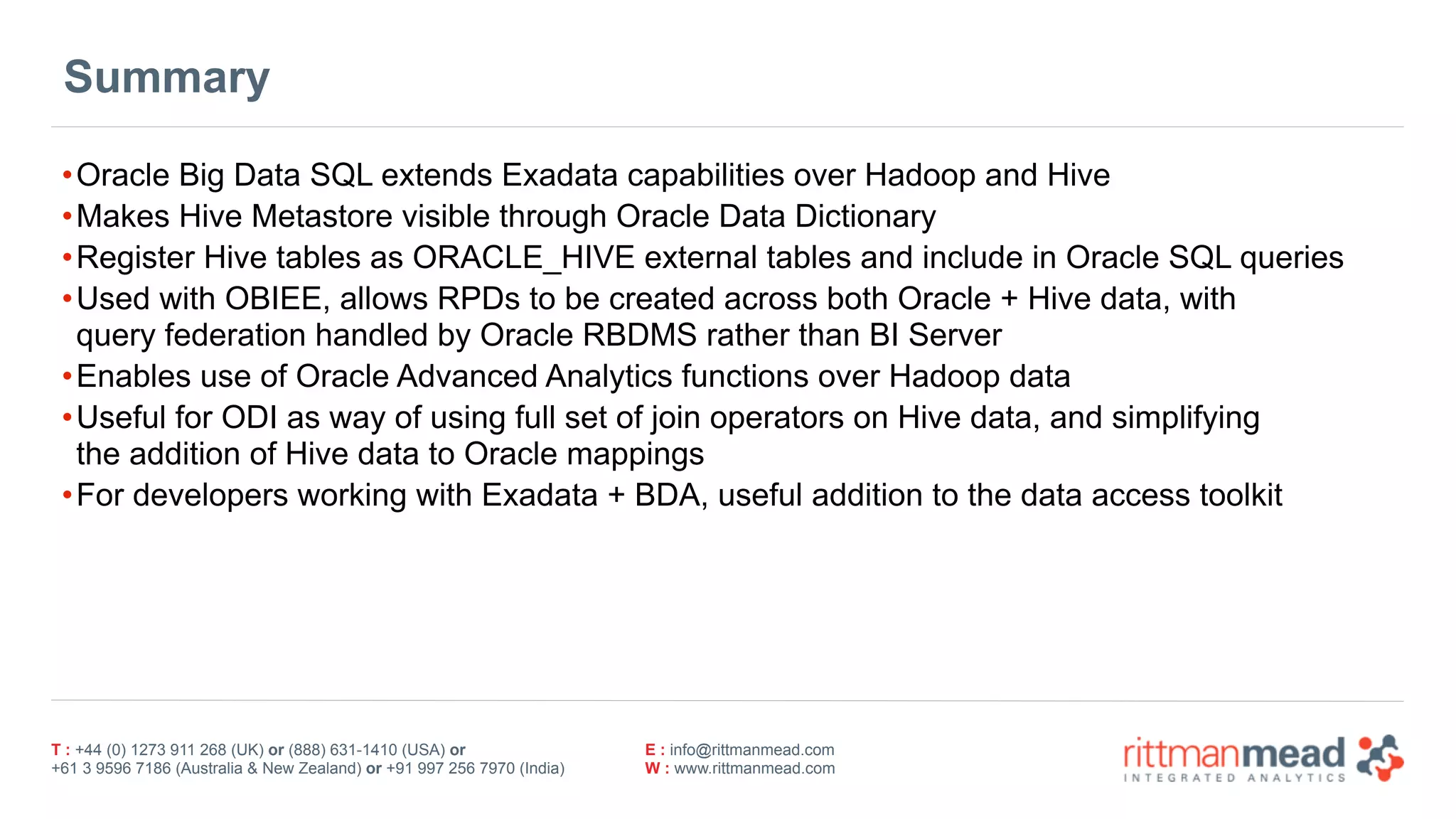 T : +44 (0) 1273 911 268 (UK) or (888) 631-1410 (USA) or  
+61 3 9596 7186 (Australia & New Zealand) or +91 997 256 7970 (India)
E : info@rittmanmead.com
W : www.rittmanmead.com
Summary
•Oracle Big Data SQL extends Exadata capabilities over Hadoop and Hive
•Makes Hive Metastore visible through Oracle Data Dictionary
•Register Hive tables as ORACLE_HIVE external tables and include in Oracle SQL queries
•Used with OBIEE, allows RPDs to be created across both Oracle + Hive data, with 
query federation handled by Oracle RBDMS rather than BI Server
•Enables use of Oracle Advanced Analytics functions over Hadoop data
•Useful for ODI as way of using full set of join operators on Hive data, and simplifying 
the addition of Hive data to Oracle mappings
•For developers working with Exadata + BDA, useful addition to the data access toolkit
 